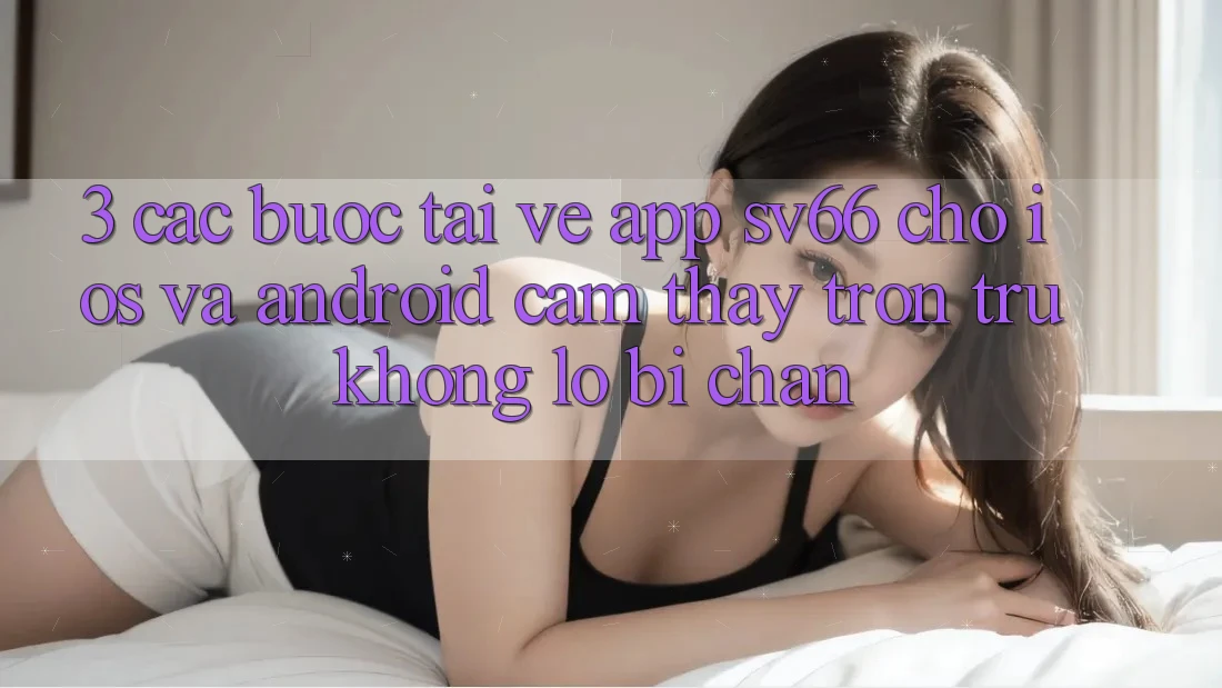 3. Các bước Tải về App SV66 Cho iOS Và Android - Cảm thấy Trơn tru Không Lo Bị Chặn 3. Các bước Tải về App SV66 Cho iOS Và Android - Cảm thấy Trơn tru Không Lo Bị Chặn