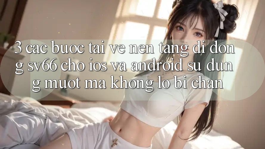 3. Các bước Tải về Nền tảng di động SV66 Cho iOS Và Android - Sử dụng Mượt Mà Không Lo Bị Chặn