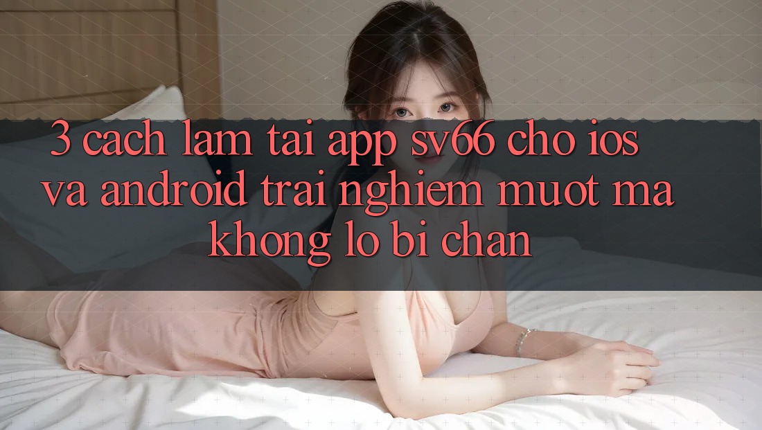 3. Cách làm Tải App SV66 Cho iOS Và Android - Trải Nghiệm Mượt Mà Không Lo Bị Chặn 3. Cách làm Tải App SV66 Cho iOS Và Android - Trải Nghiệm Mượt Mà Không Lo Bị Chặn