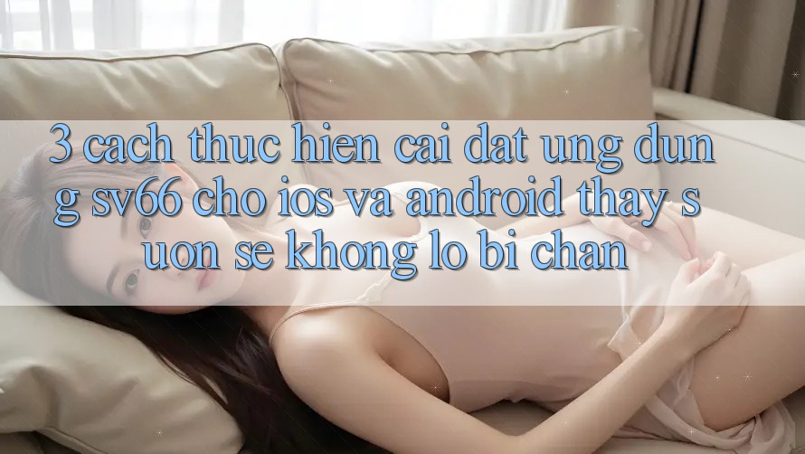 3. Cách thực hiện Cài đặt Ứng dụng SV66 Cho iOS Và Android - Thấy Suôn sẻ Không Lo Bị Chặn