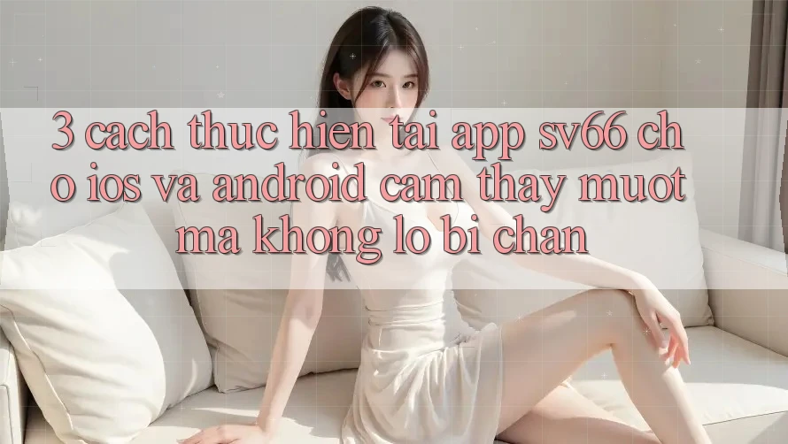 3. Cách thực hiện Tải App SV66 Cho iOS Và Android - Cảm thấy Mượt Mà Không Lo Bị Chặn 3. Cách thực hiện Tải App SV66 Cho iOS Và Android - Cảm thấy Mượt Mà Không Lo Bị Chặn