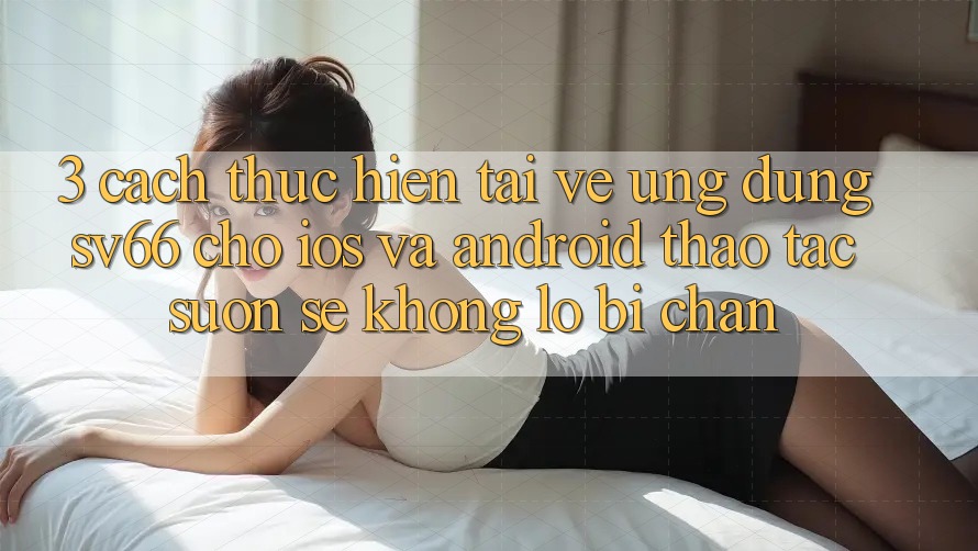 3. Cách thực hiện Tải về Ứng dụng SV66 Cho iOS Và Android - Thao tác Suôn sẻ Không Lo Bị Chặn