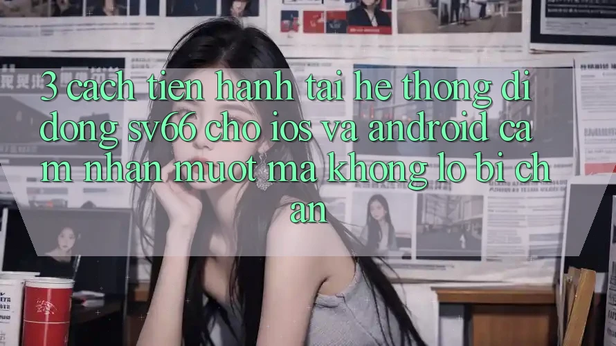 3. Cách tiến hành Tải Hệ thống di động SV66 Cho iOS Và Android - Cảm nhận Mượt Mà Không Lo Bị Chặn