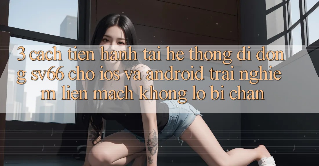 3. Cách tiến hành Tải Hệ thống di động SV66 Cho iOS Và Android - Trải Nghiệm Liền mạch Không Lo Bị Chặn