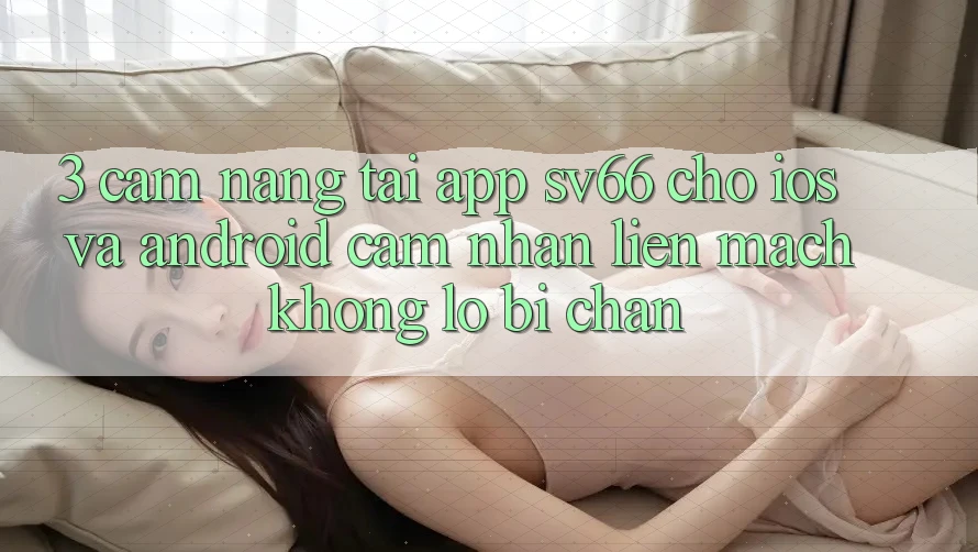3. Cẩm nang Tải App SV66 Cho iOS Và Android - Cảm nhận Liền mạch Không Lo Bị Chặn
