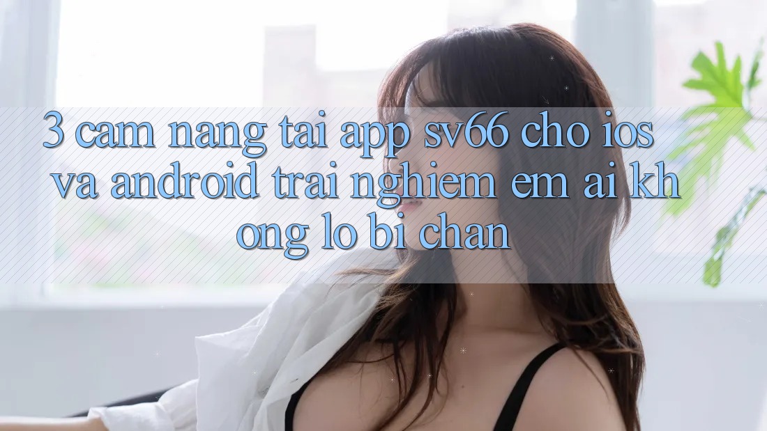3. Cẩm nang Tải App SV66 Cho iOS Và Android - Trải Nghiệm Êm ái Không Lo Bị Chặn
