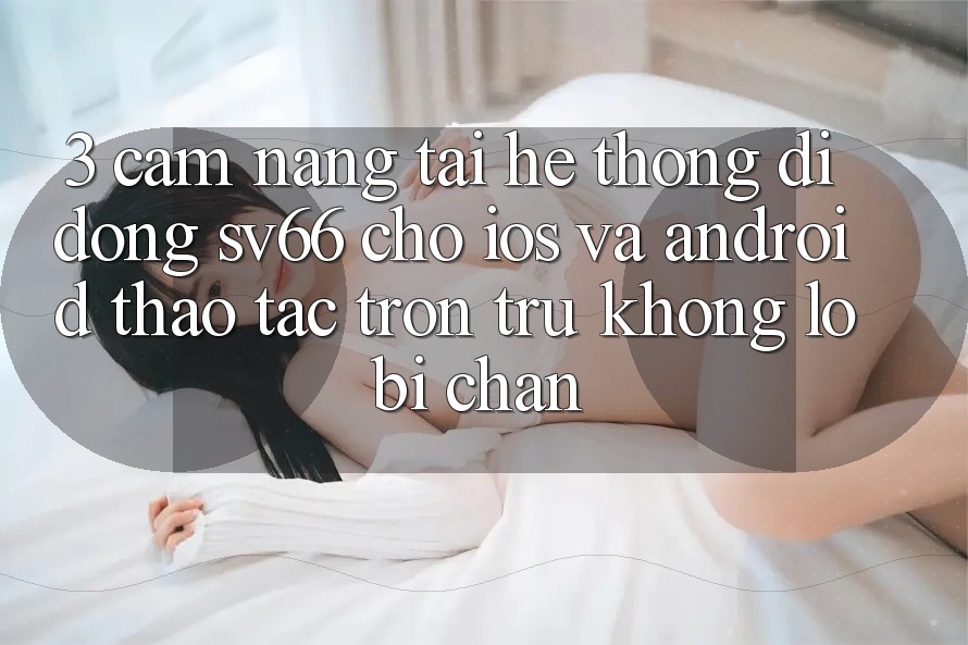 3. Cẩm nang Tải Hệ thống di động SV66 Cho iOS Và Android - Thao tác Trơn tru Không Lo Bị Chặn