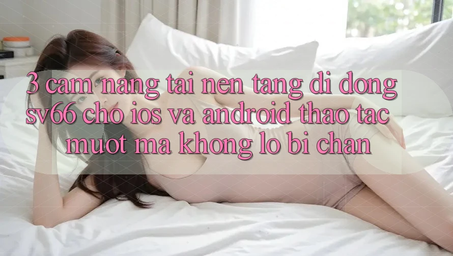 3. Cẩm nang Tải Nền tảng di động SV66 Cho iOS Và Android - Thao tác Mượt Mà Không Lo Bị Chặn