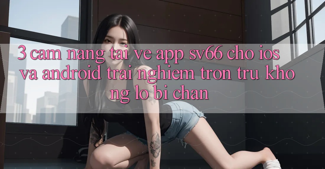 3. Cẩm nang Tải về App SV66 Cho iOS Và Android - Trải Nghiệm Trơn tru Không Lo Bị Chặn