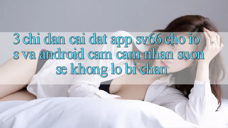 3. Chỉ dẫn Cài đặt App SV66 Cho iOS Và Android - Cảm cảm nhận Suôn sẻ Không Lo Bị Chặn
