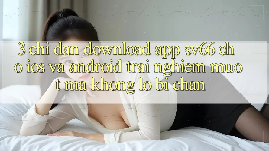 3. Chỉ dẫn Download App SV66 Cho iOS Và Android - Trải nghiệm Mượt Mà Không Lo Bị Chặn