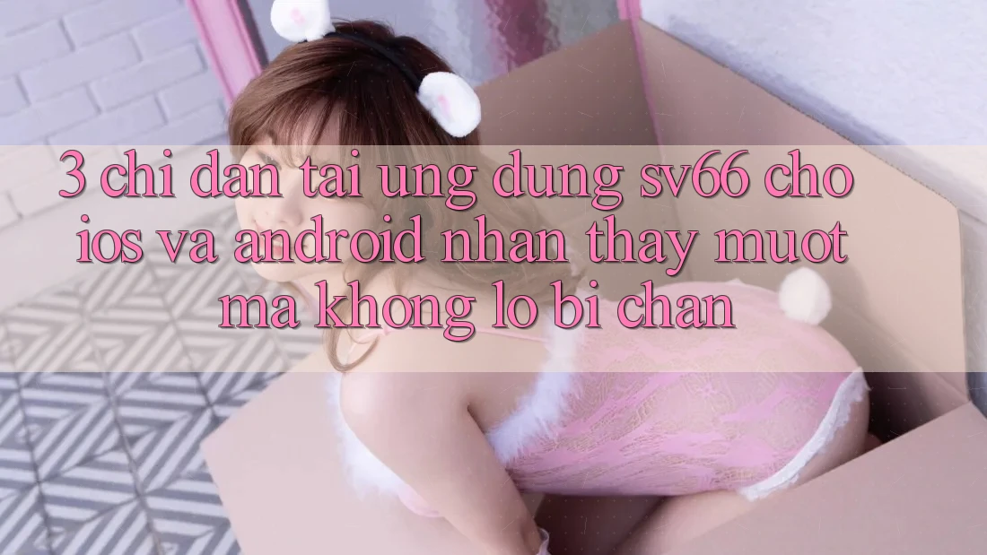 3. Chỉ dẫn Tải Ứng dụng SV66 Cho iOS Và Android - Nhận thấy Mượt mà Không Lo Bị Chặn