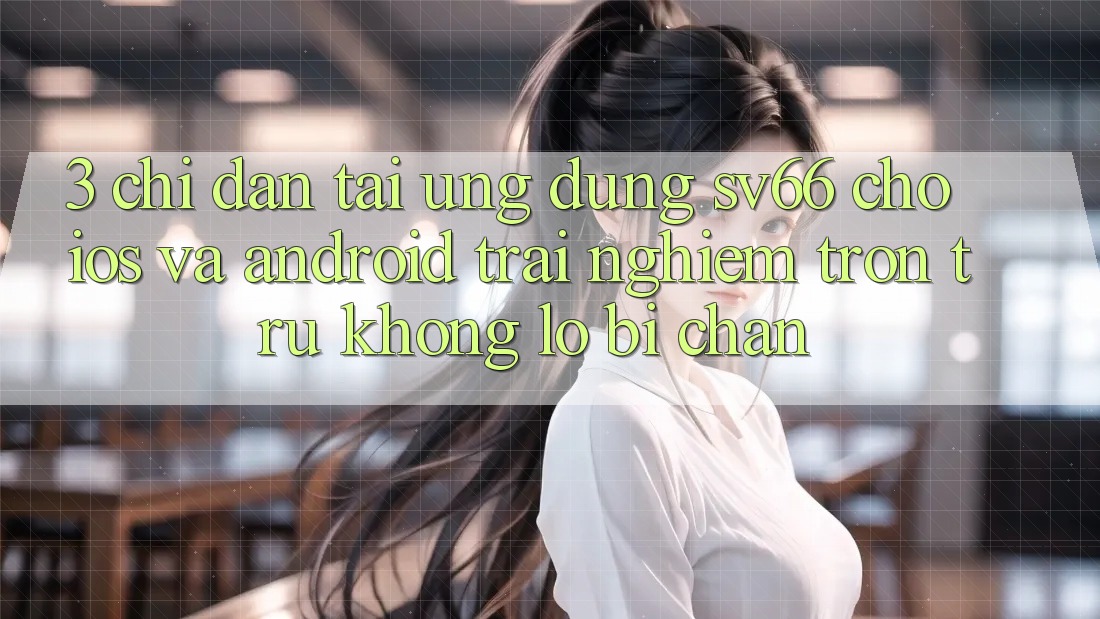 3. Chỉ dẫn Tải Ứng dụng SV66 Cho iOS Và Android - Trải Nghiệm Trơn tru Không Lo Bị Chặn