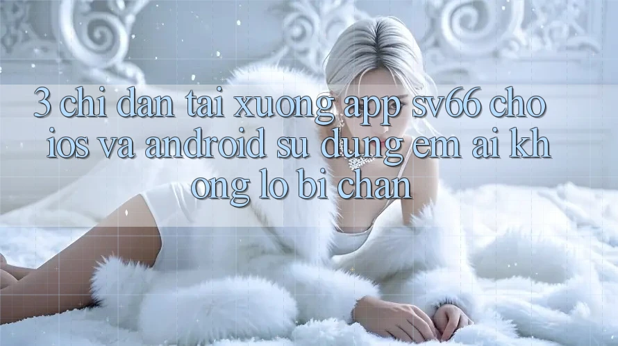 3. Chỉ dẫn Tải xuống App SV66 Cho iOS Và Android - Sử dụng Êm ái Không Lo Bị Chặn