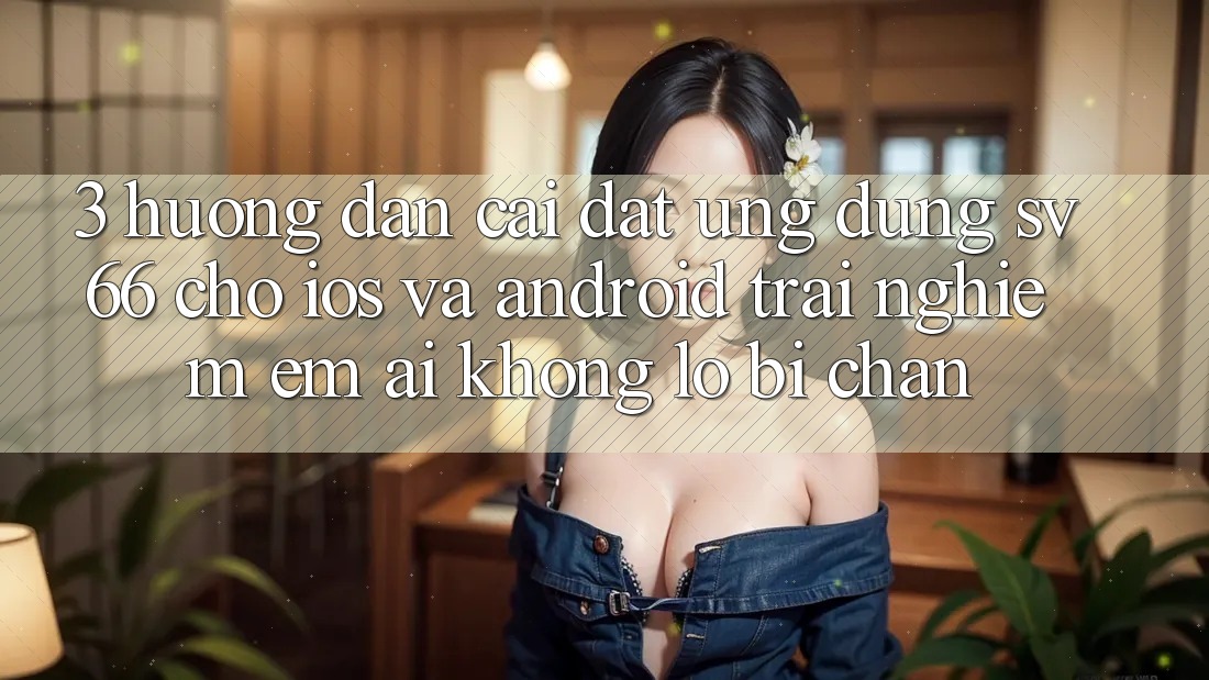 3. Hướng Dẫn Cài đặt Ứng dụng SV66 Cho iOS Và Android - Trải Nghiệm Êm ái Không Lo Bị Chặn
