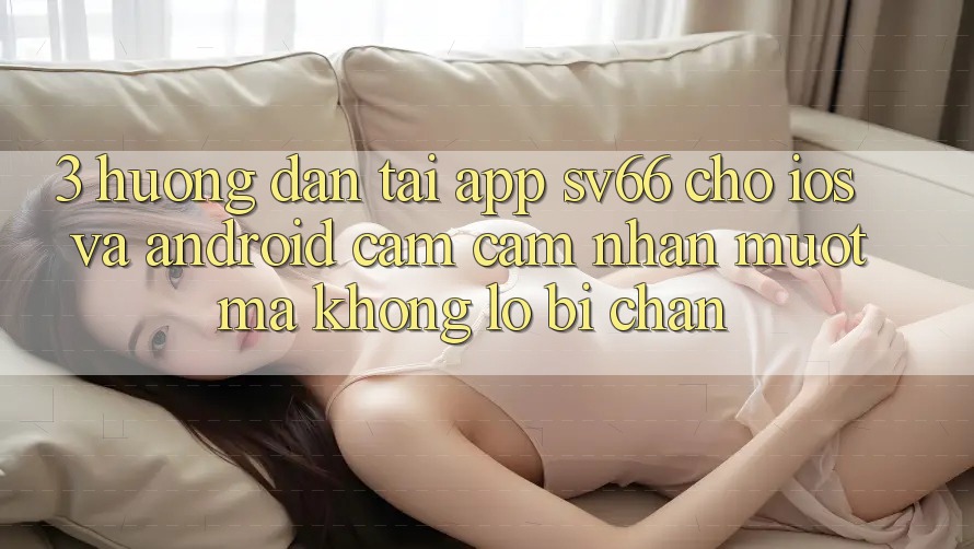 3. Hướng dẫn Tải App SV66 Cho iOS Và Android - Cảm cảm nhận Mượt Mà Không Lo Bị Chặn 3. Hướng dẫn Tải App SV66 Cho iOS Và Android - Cảm cảm nhận Mượt Mà Không Lo Bị Chặn