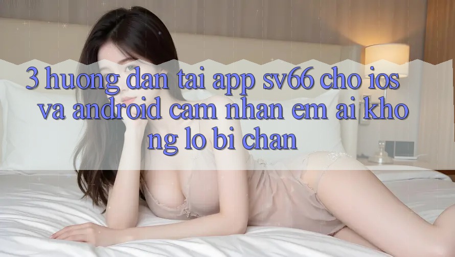 3. Hướng Dẫn Tải App SV66 Cho iOS Và Android - Cảm nhận Êm ái Không Lo Bị Chặn