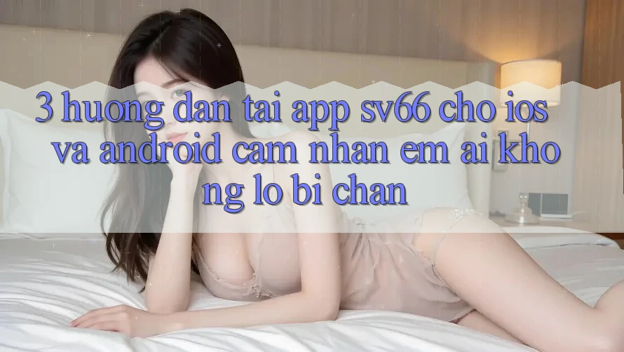 3. Hướng Dẫn Tải App SV66 Cho iOS Và Android - Cảm nhận Êm ái Không Lo Bị Chặn