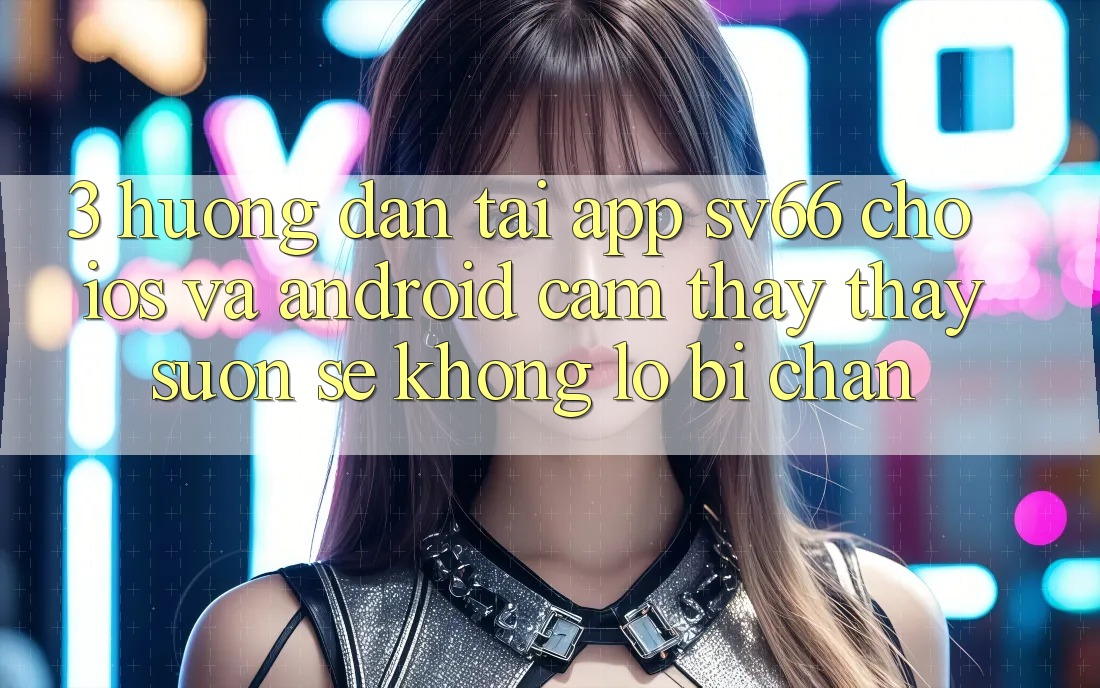 3. Hướng Dẫn Tải App SV66 Cho iOS Và Android - Cảm thấy thấy Suôn sẻ Không Lo Bị Chặn