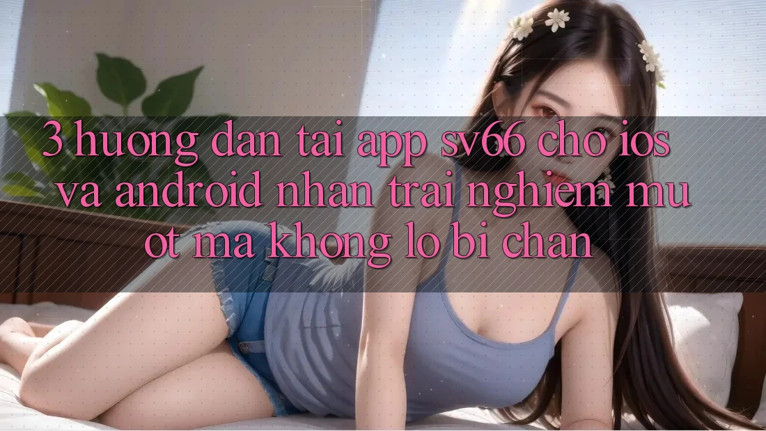 3. Hướng Dẫn Tải App SV66 Cho iOS Và Android - Nhận trải nghiệm Mượt Mà Không Lo Bị Chặn