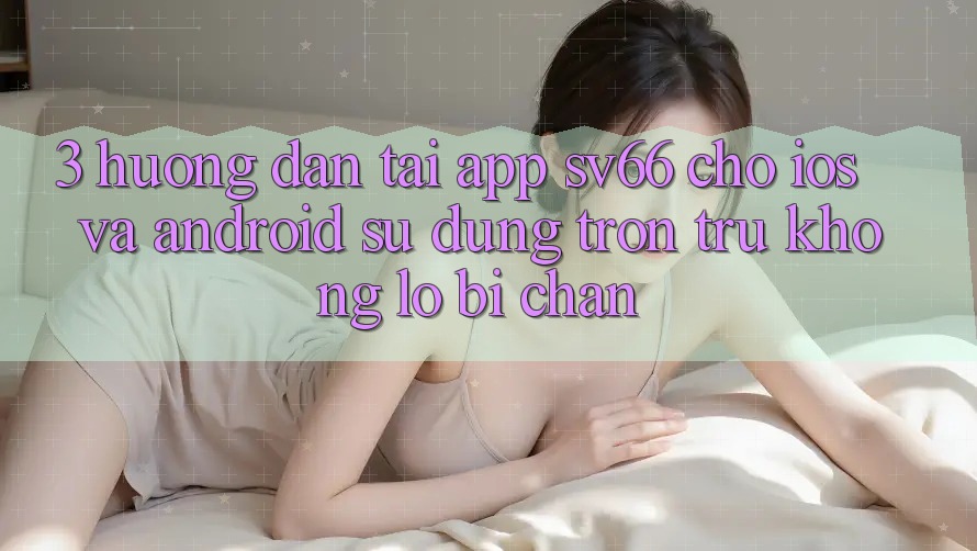 3. Hướng Dẫn Tải App SV66 Cho iOS Và Android - Sử dụng Trơn tru Không Lo Bị Chặn