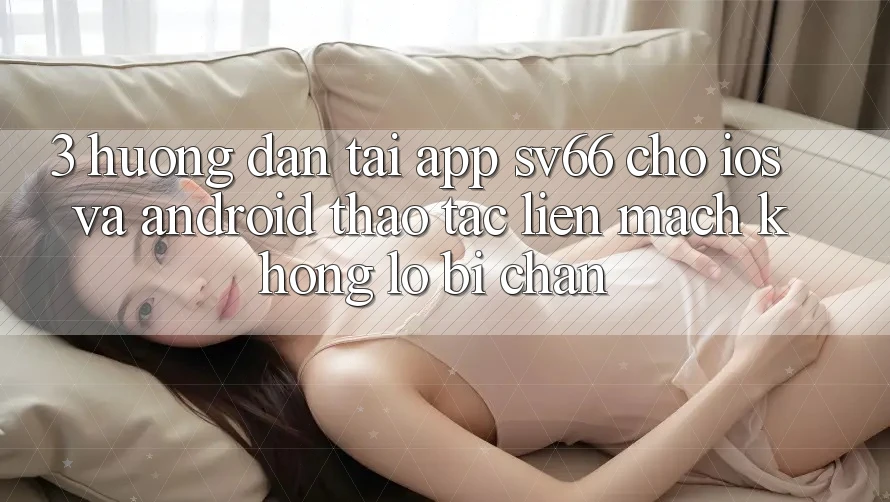 3. Hướng Dẫn Tải App SV66 Cho iOS Và Android - Thao tác Liền mạch Không Lo Bị Chặn