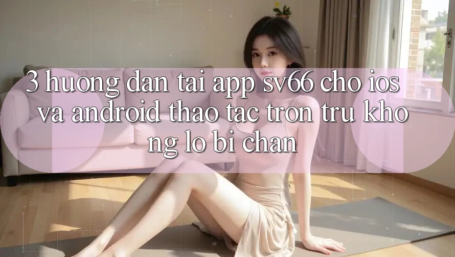 3. Hướng Dẫn Tải App SV66 Cho iOS Và Android - Thao tác Trơn tru Không Lo Bị Chặn 3. Hướng Dẫn Tải App SV66 Cho iOS Và Android - Thao tác Trơn tru Không Lo Bị Chặn