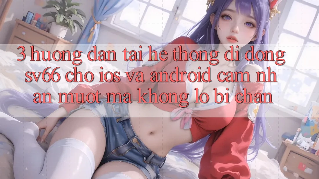 3. Hướng Dẫn Tải Hệ thống di động SV66 Cho iOS Và Android - Cảm nhận Mượt Mà Không Lo Bị Chặn