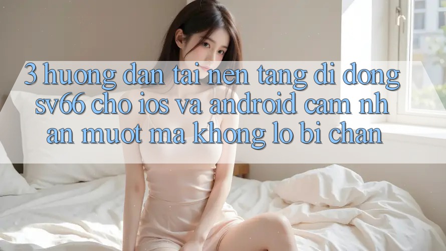 3. Hướng Dẫn Tải Nền tảng di động SV66 Cho iOS Và Android - Cảm nhận Mượt Mà Không Lo Bị Chặn