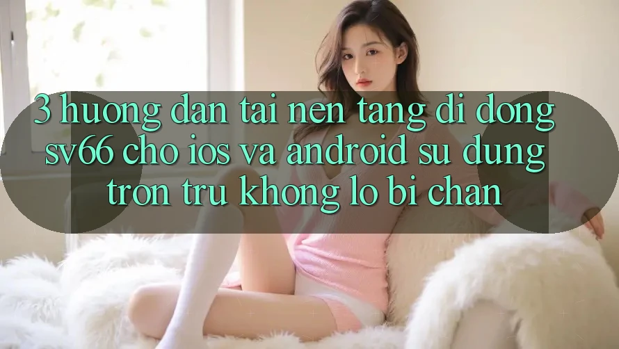 3. Hướng Dẫn Tải Nền tảng di động SV66 Cho iOS Và Android - Sử dụng Trơn tru Không Lo Bị Chặn
