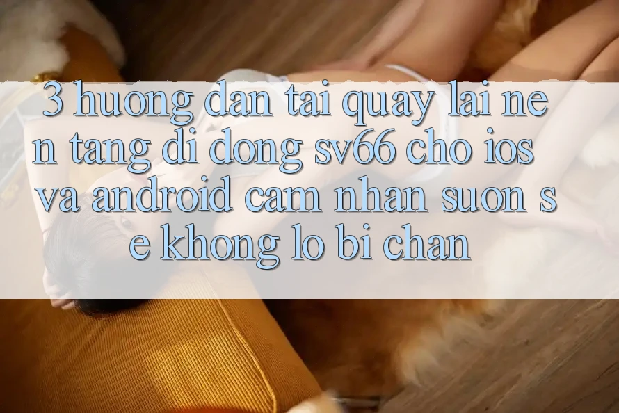 3. Hướng Dẫn Tải quay lại Nền tảng di động SV66 Cho iOS Và Android - Cảm nhận Suôn sẻ Không Lo Bị Chặn
