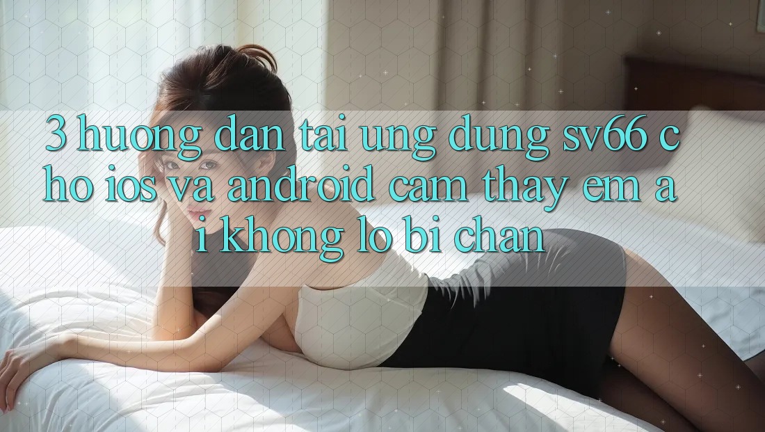 3. Hướng Dẫn Tải Ứng dụng SV66 Cho iOS Và Android - Cảm thấy Êm ái Không Lo Bị Chặn