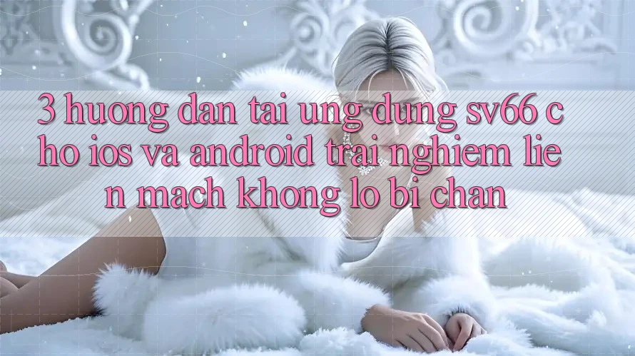 3. Hướng Dẫn Tải Ứng dụng SV66 Cho iOS Và Android - Trải Nghiệm Liền mạch Không Lo Bị Chặn