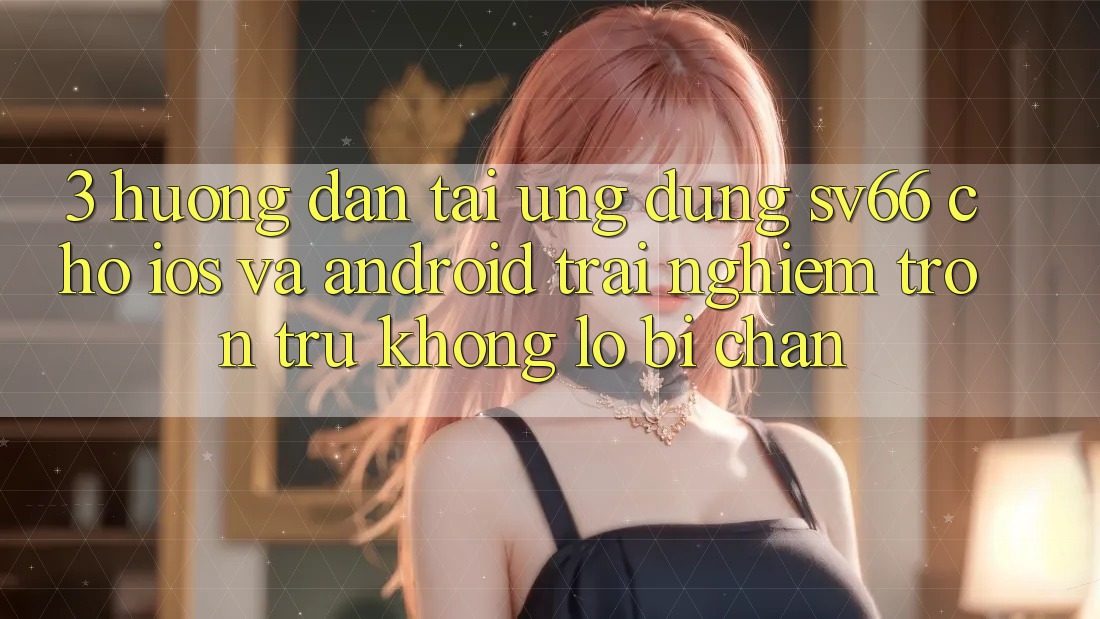 3. Hướng Dẫn Tải Ứng dụng SV66 Cho iOS Và Android - Trải Nghiệm Trơn tru Không Lo Bị Chặn