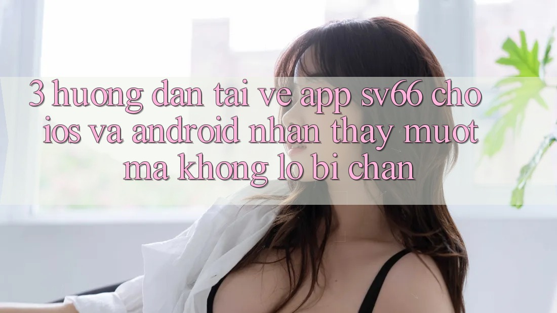 3. Hướng Dẫn Tải về App SV66 Cho iOS Và Android - Nhận thấy Mượt Mà Không Lo Bị Chặn