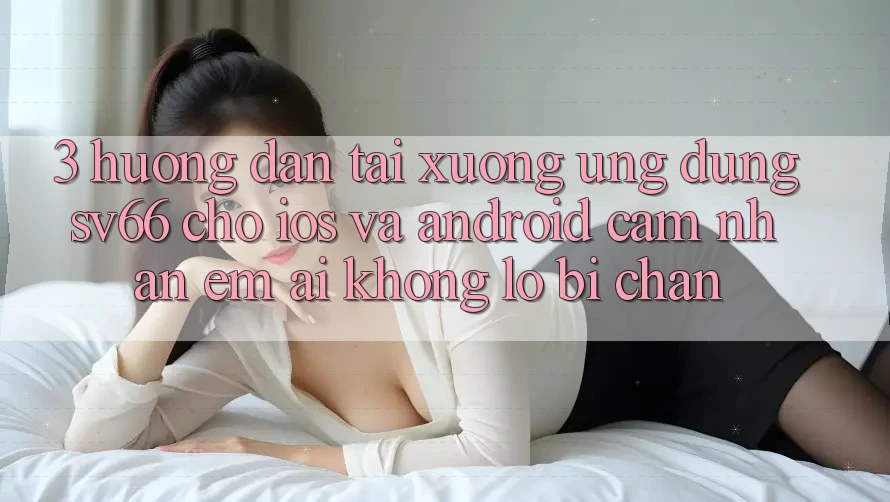 3. Hướng Dẫn Tải xuống Ứng dụng SV66 Cho iOS Và Android - Cảm nhận Êm ái Không Lo Bị Chặn