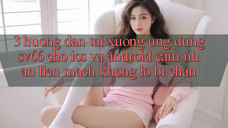 3. Hướng Dẫn Tải xuống Ứng dụng SV66 Cho iOS Và Android - Cảm nhận Liền mạch Không Lo Bị Chặn