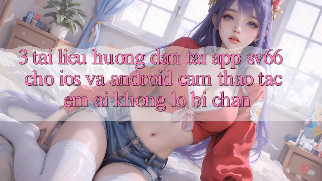 3. Tài liệu hướng dẫn Tải App SV66 Cho iOS Và Android - Cảm thao tác Êm ái Không Lo Bị Chặn