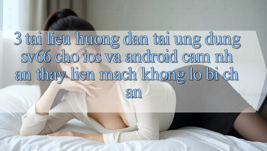 3. Tài liệu hướng dẫn Tải Ứng dụng SV66 Cho iOS Và Android - Cảm nhận thấy Liền mạch Không Lo Bị Chặn