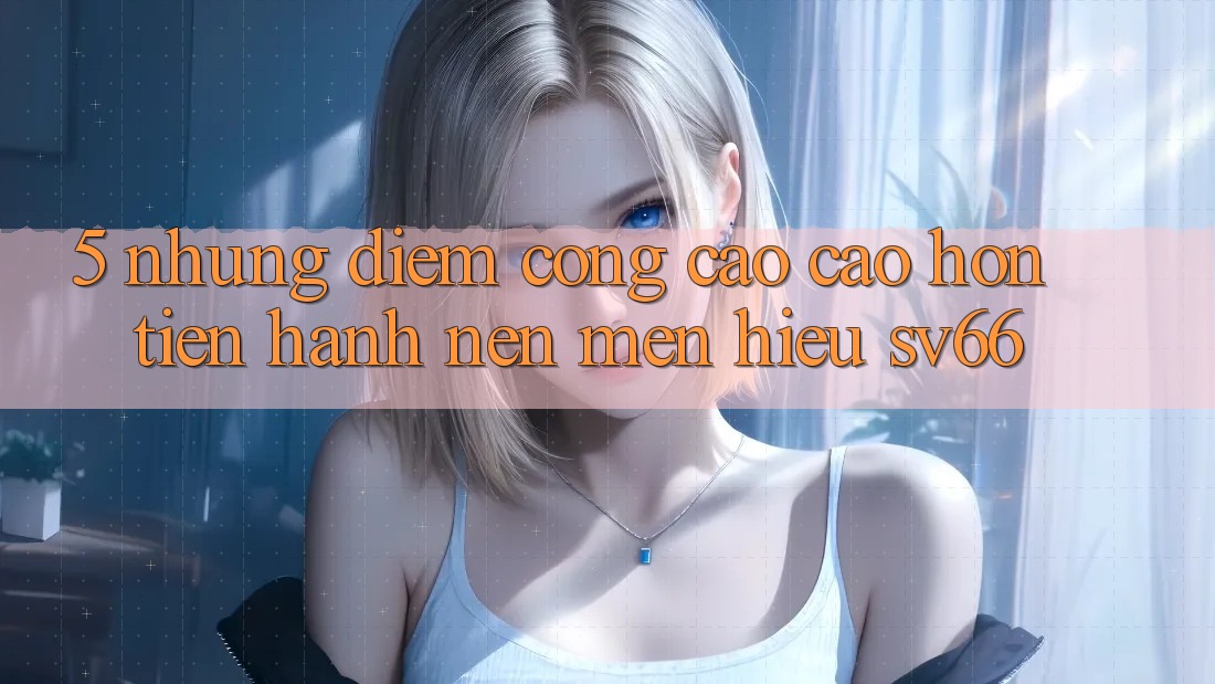 5. Những Điểm Cộng Cao cao hơn Tiến hành Nên Mến Hiệu SV66