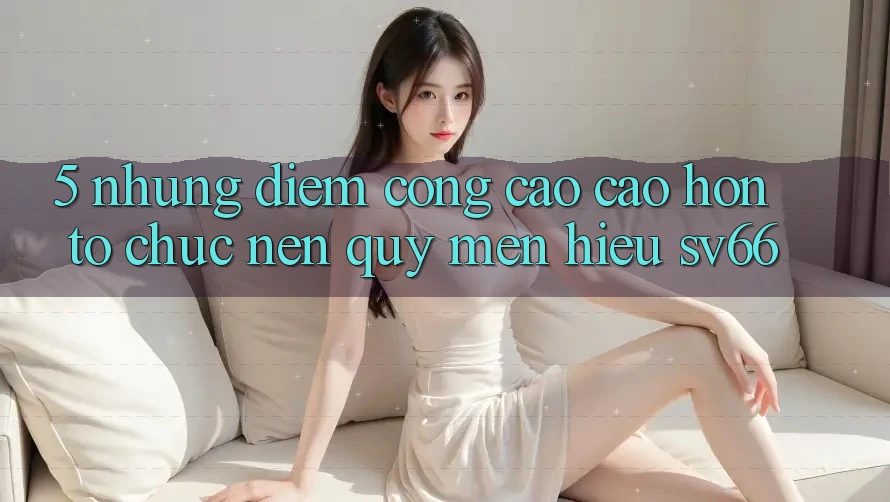 5. Những Điểm Cộng Cao cao hơn Tổ chức Nên Quý mến Hiệu SV66 5. Những Điểm Cộng Cao cao hơn Tổ chức Nên Quý mến Hiệu SV66