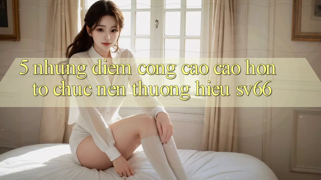 5. Những Điểm Cộng Cao cao hơn Tổ chức Nên Thương Hiệu SV66 5. Những Điểm Cộng Cao cao hơn Tổ chức Nên Thương Hiệu SV66