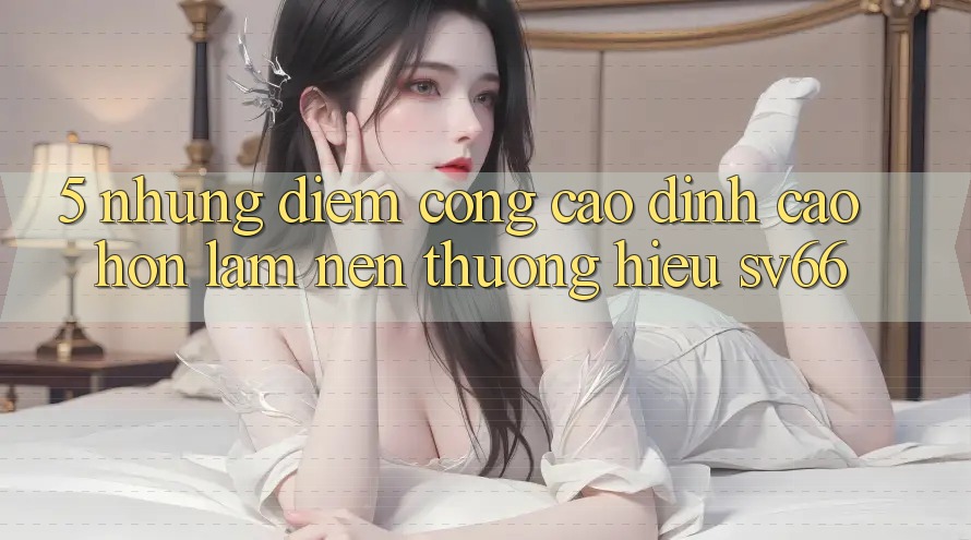 5. Những Điểm Cộng Cao đỉnh cao hơn Làm Nên Thương Hiệu SV66 5. Những Điểm Cộng Cao đỉnh cao hơn Làm Nên Thương Hiệu SV66