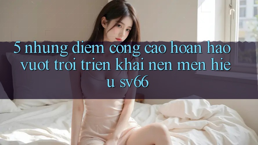 5. Những Điểm Cộng Cao hoàn hảo vượt trội Triển khai Nên Mến Hiệu SV66