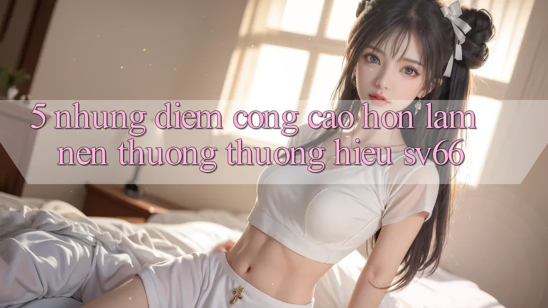 5. Những Điểm Cộng Cao hơn Làm Nên Thương thương Hiệu SV66
