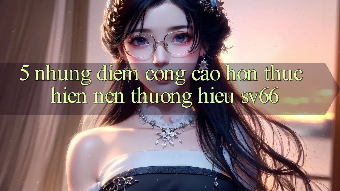 5. Những Điểm Cộng Cao hơn Thực hiện Nên Thương Hiệu SV66 5. Những Điểm Cộng Cao hơn Thực hiện Nên Thương Hiệu SV66