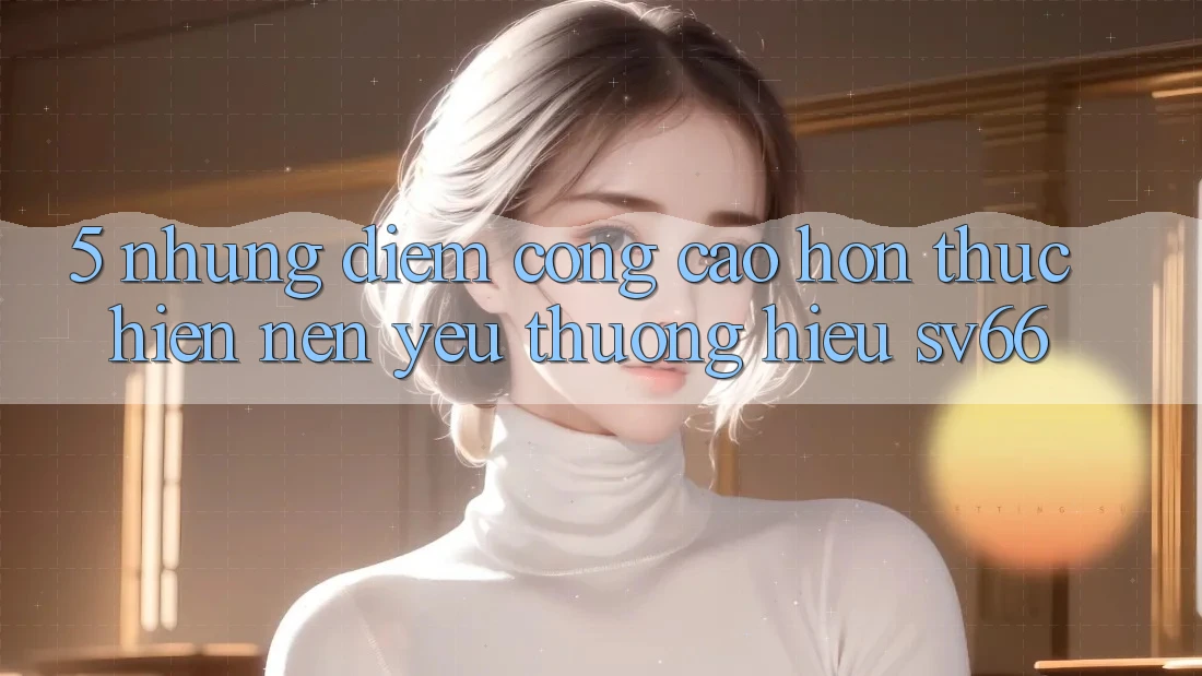 5. Những Điểm Cộng Cao hơn Thực hiện Nên Yêu thương Hiệu SV66 5. Những Điểm Cộng Cao hơn Thực hiện Nên Yêu thương Hiệu SV66