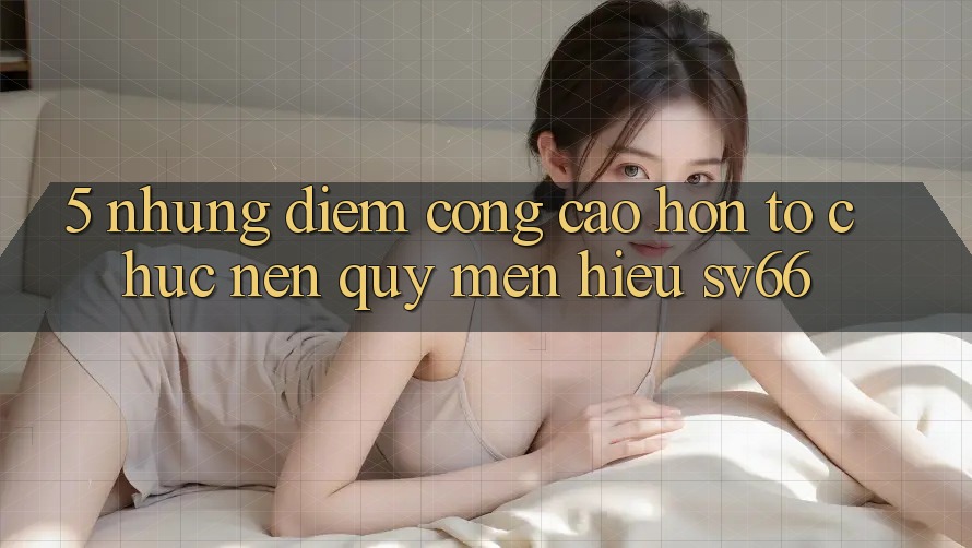 5. Những Điểm Cộng Cao hơn Tổ chức Nên Quý mến Hiệu SV66 5. Những Điểm Cộng Cao hơn Tổ chức Nên Quý mến Hiệu SV66