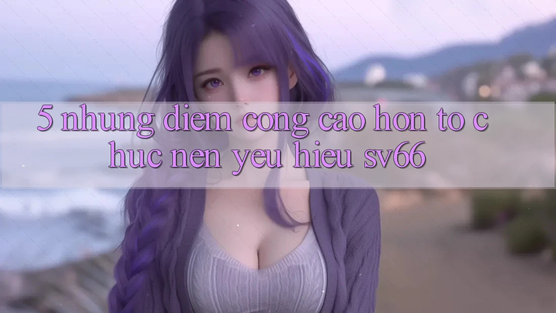 5. Những Điểm Cộng Cao hơn Tổ chức Nên Yêu Hiệu SV66 5. Những Điểm Cộng Cao hơn Tổ chức Nên Yêu Hiệu SV66