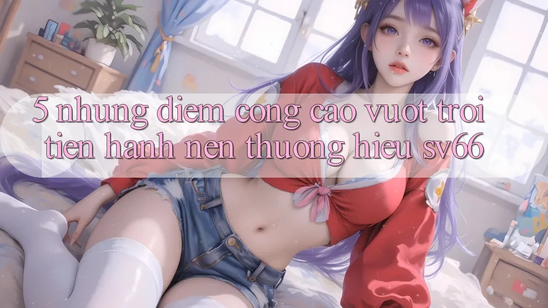5. Những Điểm Cộng Cao vượt trội Tiến hành Nên Thương Hiệu SV66